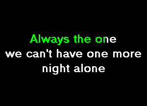 Always the one

we can't have one more
night alone