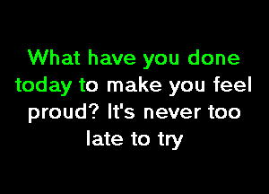 What have you done
today to make you feel

proud? It's never too
late to try