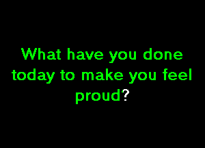 What have you done

today to make you feel
proud?