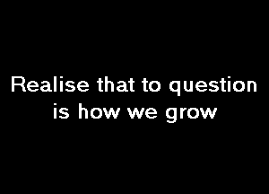 Realise that to question

is how we grow