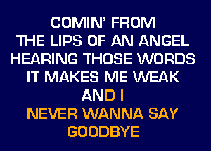 COMIM FROM
THE LIPS OF AN ANGEL
HEARING THOSE WORDS
IT MAKES ME WEAK
AND I
NEVER WANNA SAY
GOODBYE