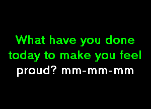 What have you done

today to make you feel
proud? mm-mm-mm