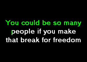 You could be so many

people if you make
that break for freedom