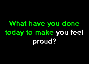 What have you done

today to make you feel
proud?