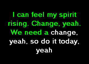 I can feel my spirit
rising. Change, yeah.

We need a change,
yeah, so do it today,
yeah