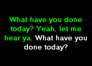 What have you done
today? Yeah, let me

hear ya. What have you
done today?