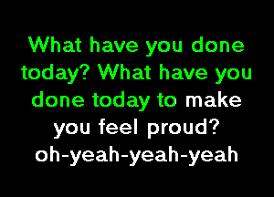 What have you done
today? What have you
done today to make
you feel proud?
oh-yeah-yeah-yeah