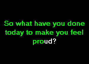 So what have you done

today to make you feel
proud?