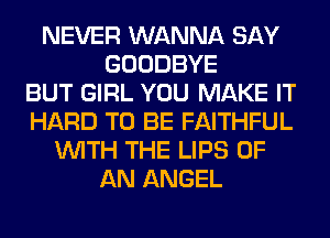 NEVER WANNA SAY
GOODBYE
BUT GIRL YOU MAKE IT
HARD TO BE FAITHFUL
WITH THE LIPS OF
AN ANGEL