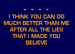 I THINK YOU CAN DO
MUCH BETTER THAN ME
AFTER ALL THE LIES
THAT I MADE YOU
BELIEVE