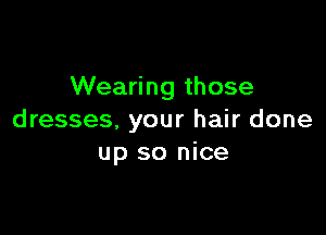 Wearing those

dresses, your hair done
up so nice