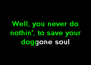 Well. you never do

nothin', to save your
doggone soul