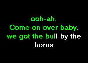 ooh-ah.
Come on over baby,

we got the bull by the
horns