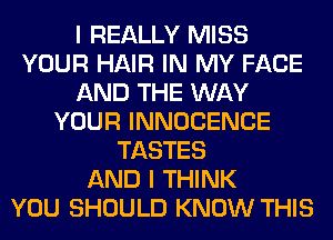 I REALLY MISS
YOUR HAIR IN MY FACE
AND THE WAY
YOUR INNOCENCE
TASTES
AND I THINK
YOU SHOULD KNOW THIS