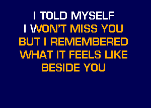 I TOLD MYSELF
I WONIT MISS YOU
BUT I REMEMBERED
WHAT IT FEELS LIKE
BESIDE YOU