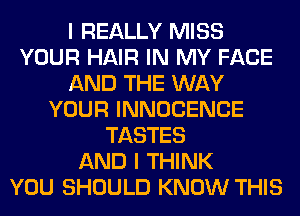 I REALLY MISS
YOUR HAIR IN MY FACE
AND THE WAY
YOUR INNOCENCE
TASTES
AND I THINK
YOU SHOULD KNOW THIS