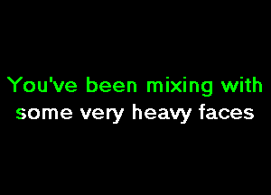 You've been mixing with

some very heavy faces
