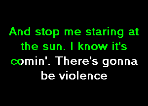And stop me staring at
the sun. I know it's

comin'. There's gonna
be violence