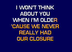 I WONT THINK
ABOUT YOU
WHEN I'M OLDER
'CAUSE WE NEVER
REALLY HAD
OUR CLOSURE