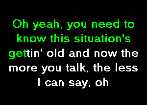 Oh yeah, you need to
know this situation's
gettin' old and now the
more you talk, the less
I can say, oh