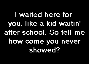 I waited here for
you, like a kid waitin'

after school. So tell me
how come you never
showed?