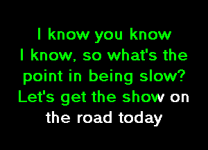 I know you know
I know. so what's the

point in being slow?
Let's get the show on
the road today