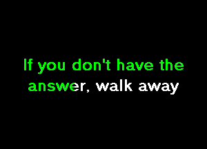If you don't have the

answer. walk away