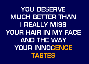 YOU DESERVE
MUCH BETTER THAN
I REALLY MISS
YOUR HAIR IN MY FACE
AND THE WAY
YOUR INNOCENCE
TASTES