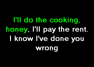 I'll do the cooking,
honey, I'll pay the rent.

I know I've done you
wrong