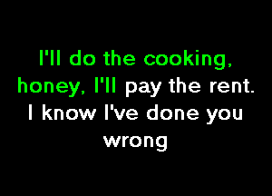 I'll do the cooking,
honey, I'll pay the rent.

I know I've done you
wrong