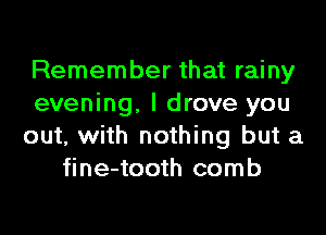 Remember that rainy
evening, I drove you
out, with nothing but a
fine-tooth comb