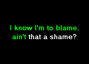 I know I'm to blame,

ain't that a shame?