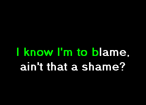 I know I'm to blame,
ain't that a shame?