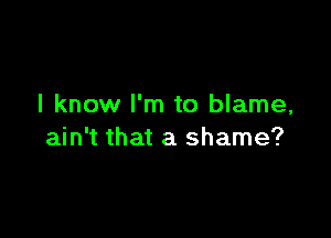 I know I'm to blame,

ain't that a shame?