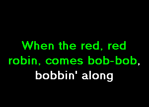 When the red, red

robin, comes bob-bob,
bobbin' along