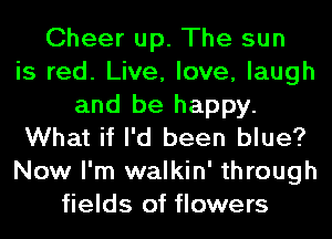 Cheer up. The sun
is red. Live, love, laugh
and be happy.
What if I'd been blue?
Now I'm walkin' through
fields of flowers