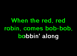When the red, red

robin, comes bob-bob,
bobbin' along