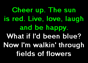 Cheer up. The sun
is red. Live, love, laugh
and be happy.
What if I'd been blue?
Now I'm walkin' through
fields of flowers