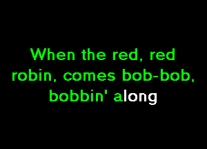 When the red, red

robin, comes bob-bob,
bobbin' along