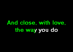 And close, with love,

the way you do