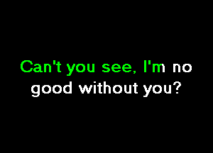 Can't you see, I'm no

good without you?