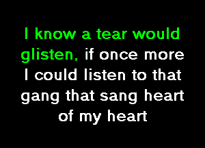I know a tear would

glisten, it once more

I could listen to that

gang that sang heart
of my heart