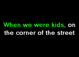 When we were kids, on

the corner of the street
