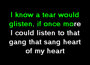 I know a tear would

glisten, it once more

I could listen to that

gang that sang heart
of my heart