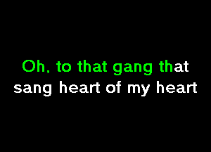 Oh, to that gang that

sang heart of my heart