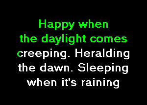 Happy when
the daylight comes

creeping. Heralding
the dawn. Sleeping
when it's raining
