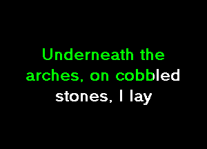 Underneath the

arches, on cobbled
stones, I lay