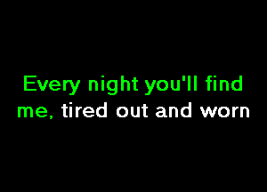 Every night you'll find

me, tired out and worn