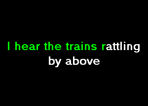 I hear the trains rattling

by above