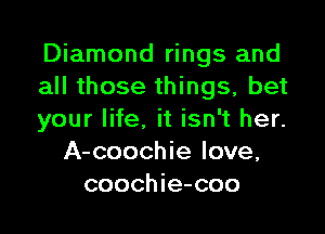 Diamond rings and
all those things, bet

your life. it isn't her.
A-coochie love,
coochie-coo